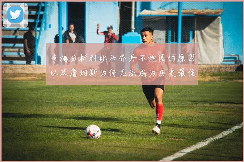 夸梅分析科比和乔丹不抱团的原因以及詹姆斯为何无法成为历史最佳球员