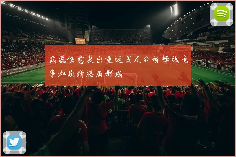 武磊伤愈复出重返国足合练锋线竞争加剧新格局形成